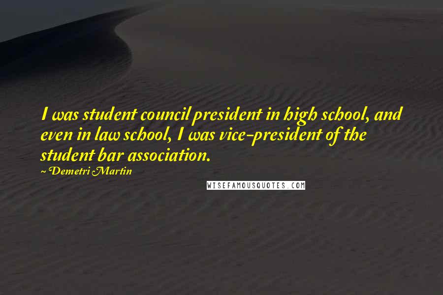 Demetri Martin Quotes: I was student council president in high school, and even in law school, I was vice-president of the student bar association.