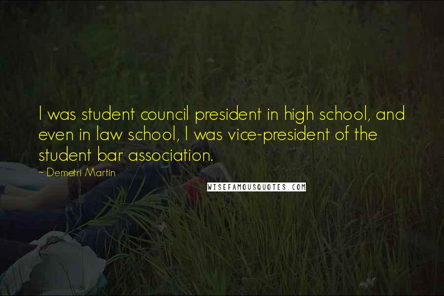 Demetri Martin Quotes: I was student council president in high school, and even in law school, I was vice-president of the student bar association.