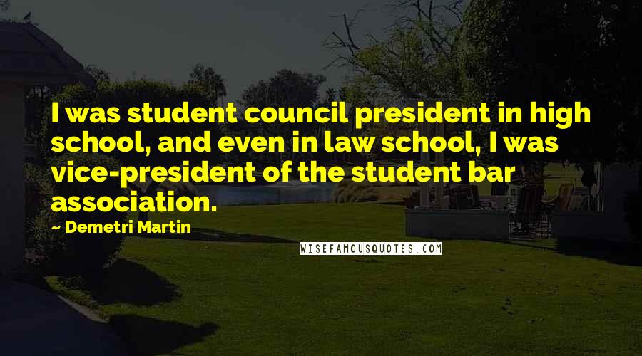 Demetri Martin Quotes: I was student council president in high school, and even in law school, I was vice-president of the student bar association.