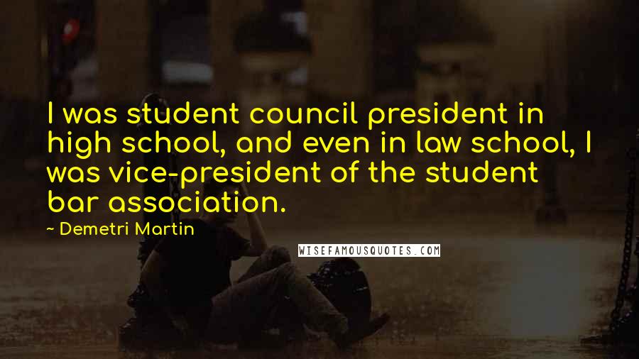 Demetri Martin Quotes: I was student council president in high school, and even in law school, I was vice-president of the student bar association.