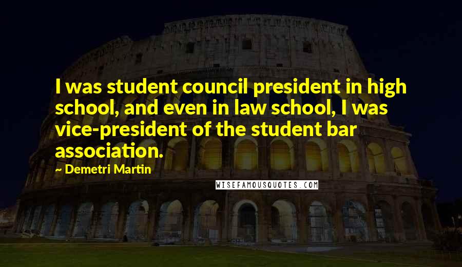 Demetri Martin Quotes: I was student council president in high school, and even in law school, I was vice-president of the student bar association.
