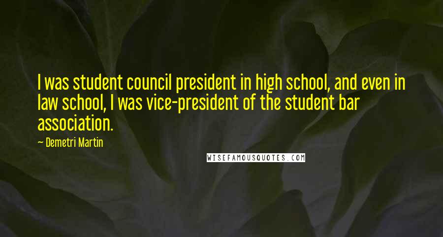 Demetri Martin Quotes: I was student council president in high school, and even in law school, I was vice-president of the student bar association.