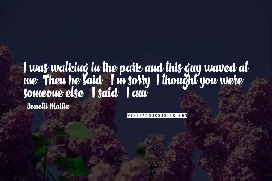 Demetri Martin Quotes: I was walking in the park and this guy waved at me. Then he said, 'I'm sorry, I thought you were someone else.' I said, 'I am.'