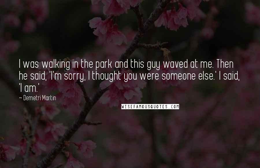 Demetri Martin Quotes: I was walking in the park and this guy waved at me. Then he said, 'I'm sorry, I thought you were someone else.' I said, 'I am.'
