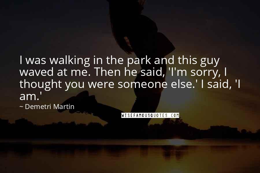 Demetri Martin Quotes: I was walking in the park and this guy waved at me. Then he said, 'I'm sorry, I thought you were someone else.' I said, 'I am.'