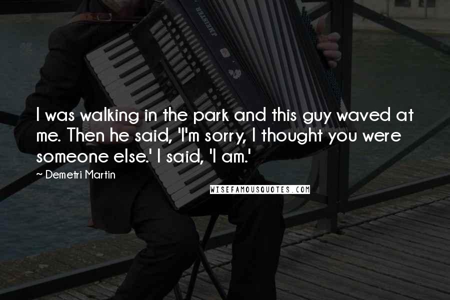 Demetri Martin Quotes: I was walking in the park and this guy waved at me. Then he said, 'I'm sorry, I thought you were someone else.' I said, 'I am.'