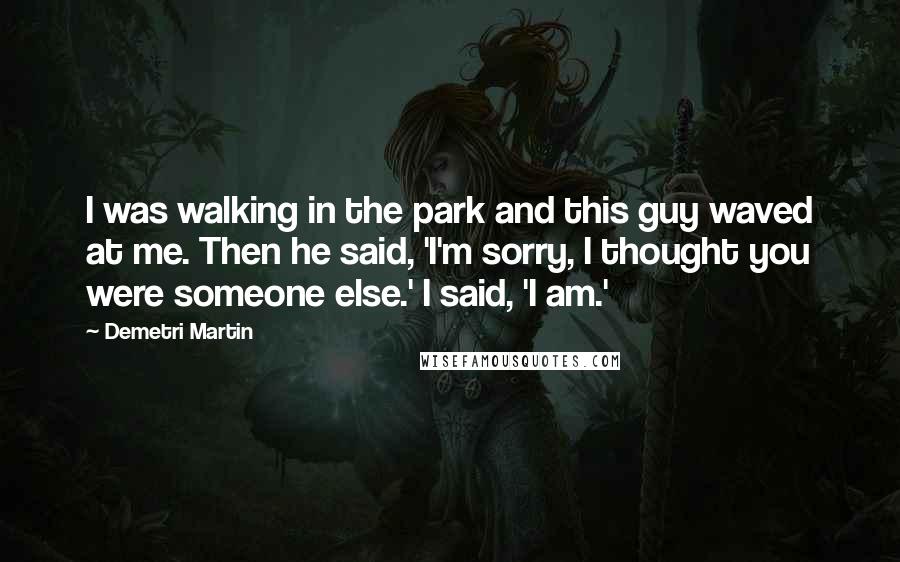 Demetri Martin Quotes: I was walking in the park and this guy waved at me. Then he said, 'I'm sorry, I thought you were someone else.' I said, 'I am.'