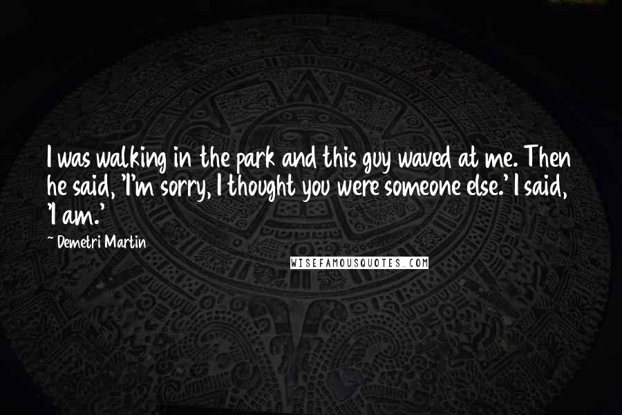 Demetri Martin Quotes: I was walking in the park and this guy waved at me. Then he said, 'I'm sorry, I thought you were someone else.' I said, 'I am.'