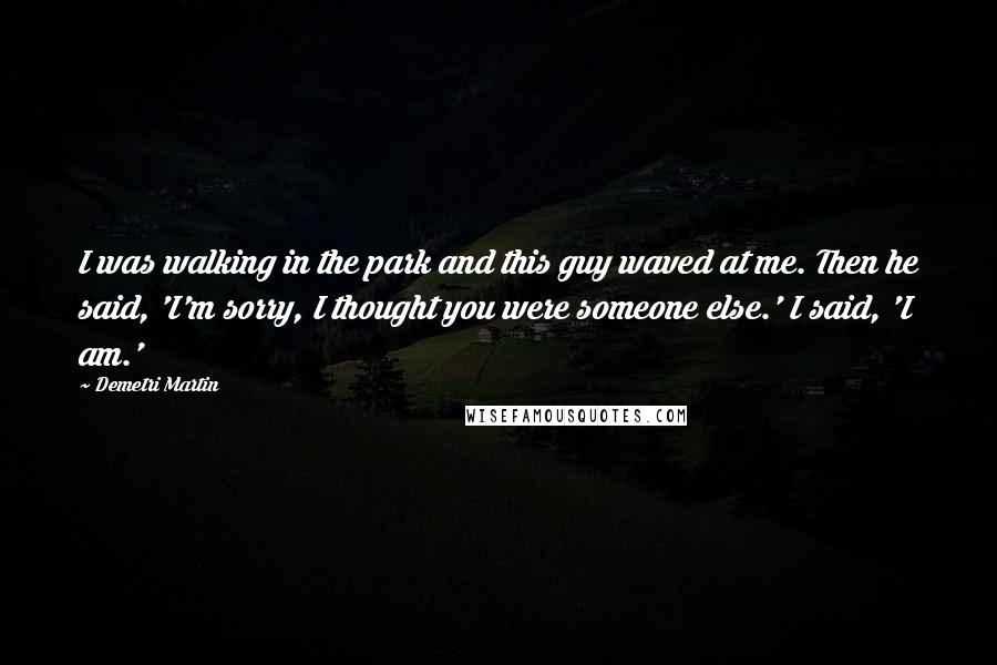 Demetri Martin Quotes: I was walking in the park and this guy waved at me. Then he said, 'I'm sorry, I thought you were someone else.' I said, 'I am.'