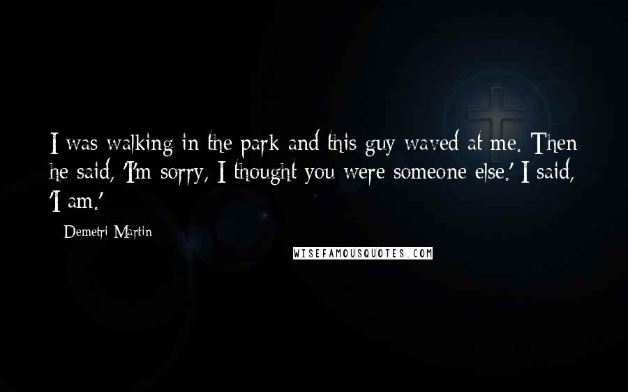 Demetri Martin Quotes: I was walking in the park and this guy waved at me. Then he said, 'I'm sorry, I thought you were someone else.' I said, 'I am.'