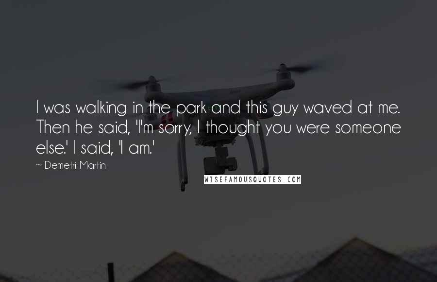 Demetri Martin Quotes: I was walking in the park and this guy waved at me. Then he said, 'I'm sorry, I thought you were someone else.' I said, 'I am.'