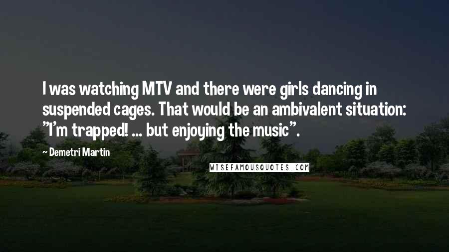 Demetri Martin Quotes: I was watching MTV and there were girls dancing in suspended cages. That would be an ambivalent situation: "I'm trapped! ... but enjoying the music".