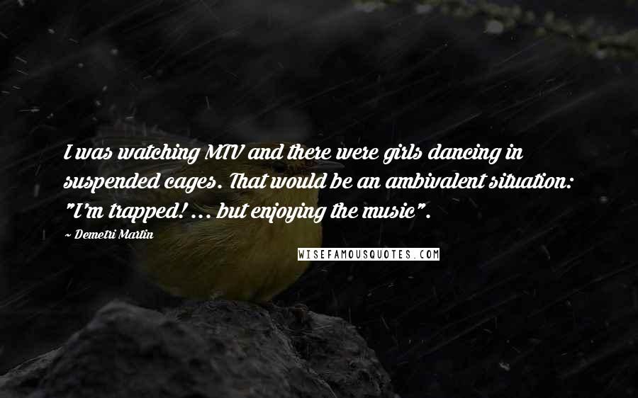 Demetri Martin Quotes: I was watching MTV and there were girls dancing in suspended cages. That would be an ambivalent situation: "I'm trapped! ... but enjoying the music".