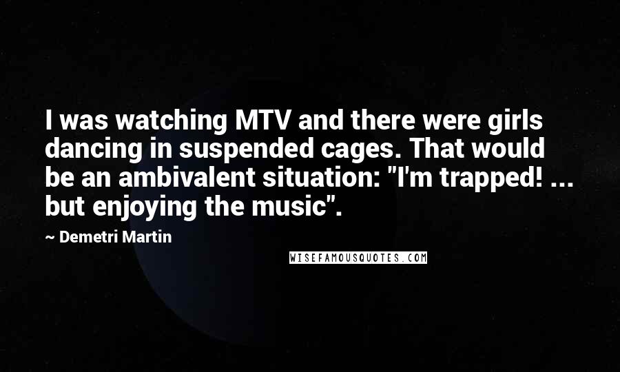 Demetri Martin Quotes: I was watching MTV and there were girls dancing in suspended cages. That would be an ambivalent situation: "I'm trapped! ... but enjoying the music".