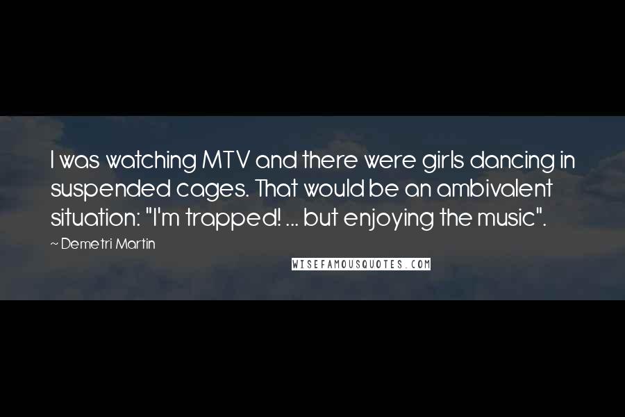 Demetri Martin Quotes: I was watching MTV and there were girls dancing in suspended cages. That would be an ambivalent situation: "I'm trapped! ... but enjoying the music".