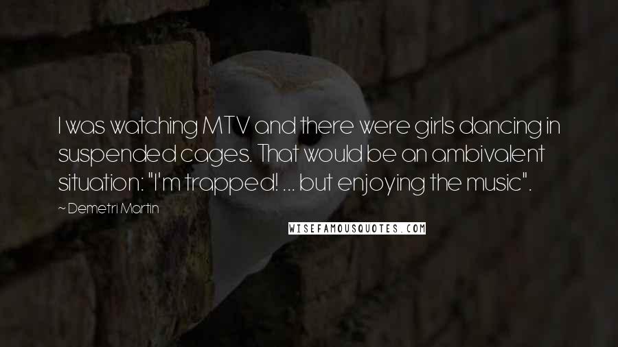 Demetri Martin Quotes: I was watching MTV and there were girls dancing in suspended cages. That would be an ambivalent situation: "I'm trapped! ... but enjoying the music".