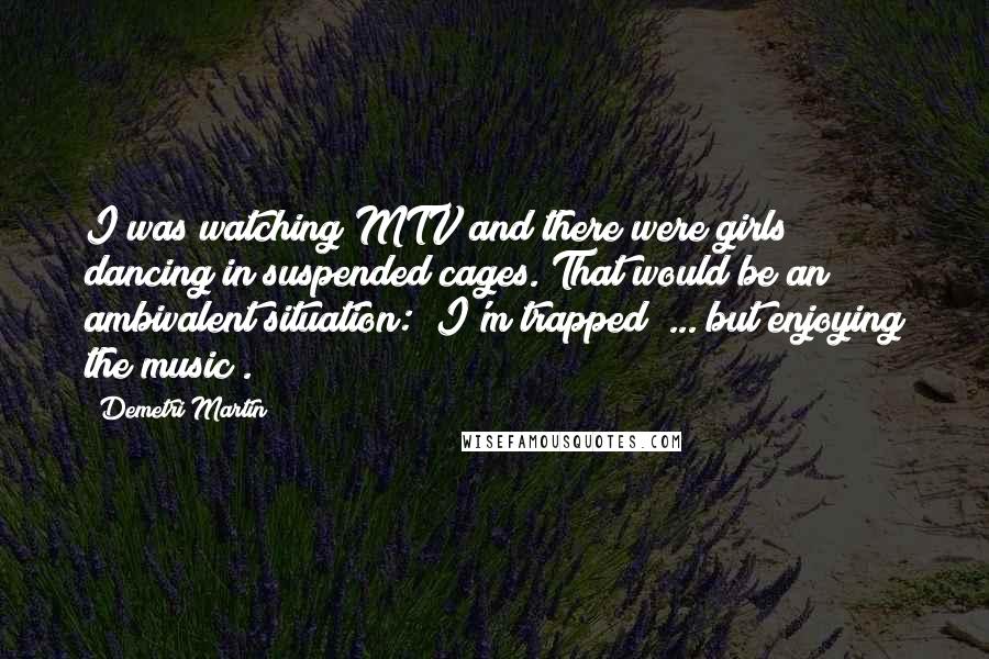 Demetri Martin Quotes: I was watching MTV and there were girls dancing in suspended cages. That would be an ambivalent situation: "I'm trapped! ... but enjoying the music".