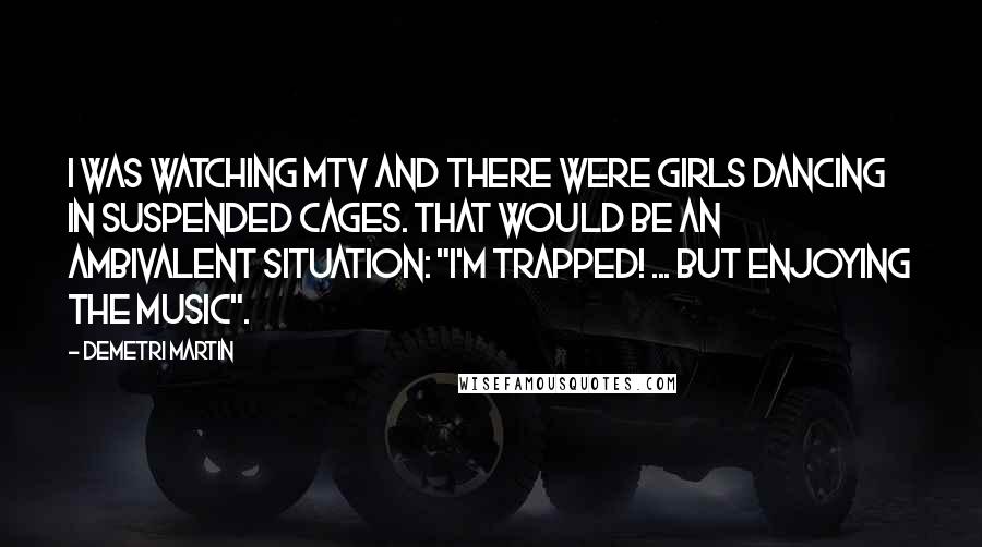 Demetri Martin Quotes: I was watching MTV and there were girls dancing in suspended cages. That would be an ambivalent situation: "I'm trapped! ... but enjoying the music".