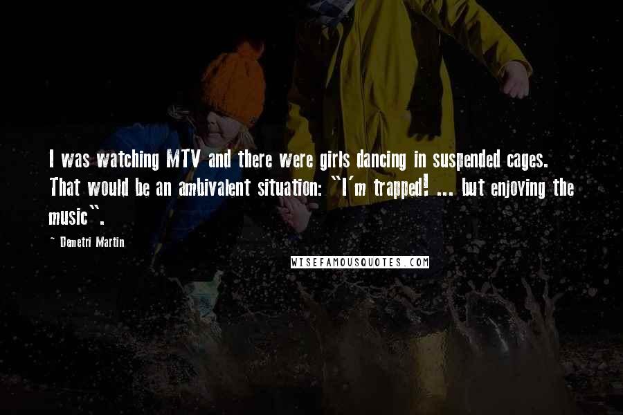 Demetri Martin Quotes: I was watching MTV and there were girls dancing in suspended cages. That would be an ambivalent situation: "I'm trapped! ... but enjoying the music".