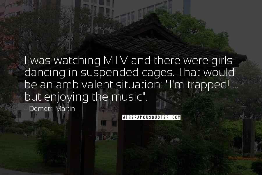 Demetri Martin Quotes: I was watching MTV and there were girls dancing in suspended cages. That would be an ambivalent situation: "I'm trapped! ... but enjoying the music".