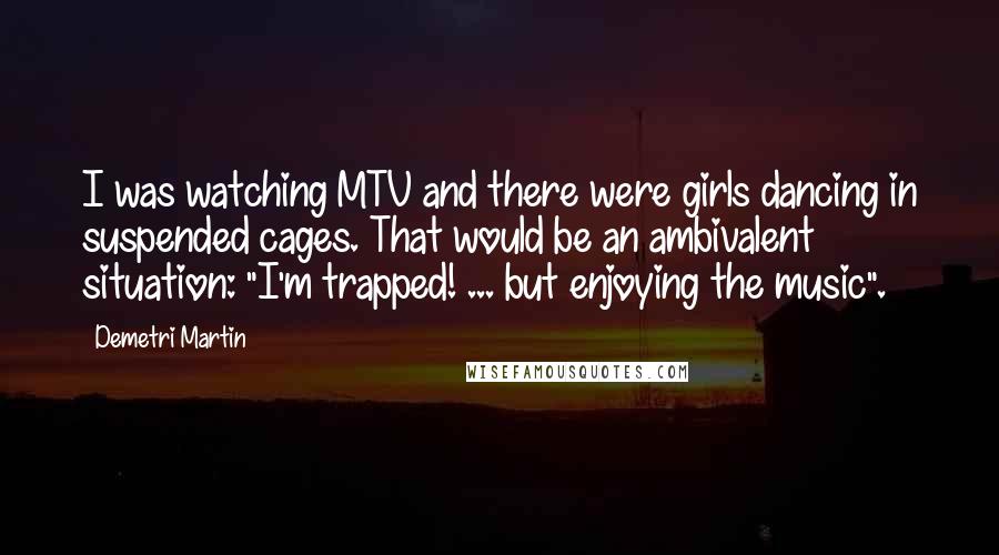 Demetri Martin Quotes: I was watching MTV and there were girls dancing in suspended cages. That would be an ambivalent situation: "I'm trapped! ... but enjoying the music".