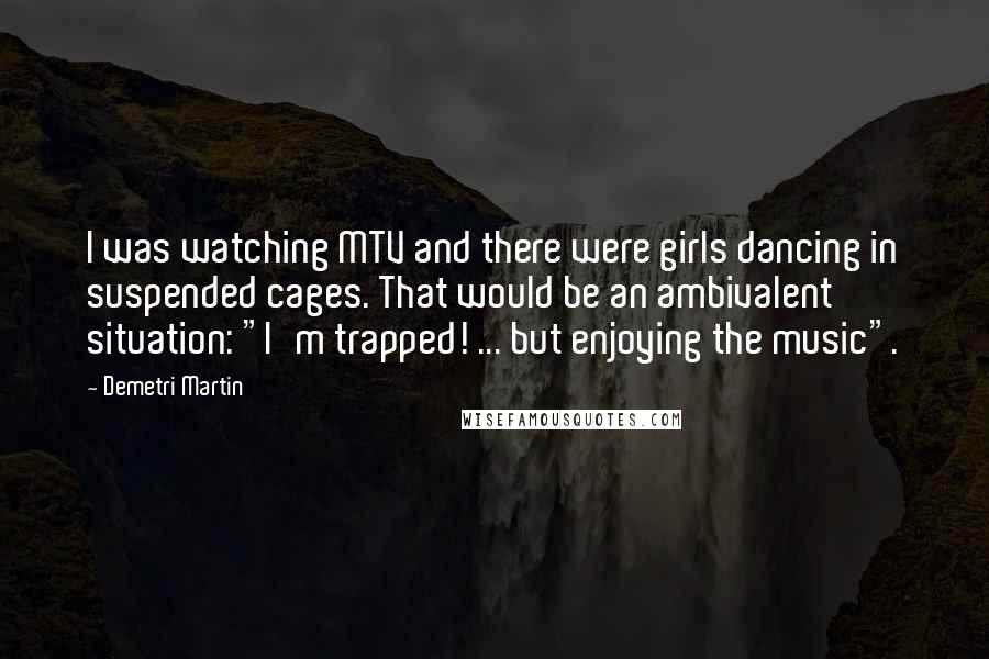 Demetri Martin Quotes: I was watching MTV and there were girls dancing in suspended cages. That would be an ambivalent situation: "I'm trapped! ... but enjoying the music".