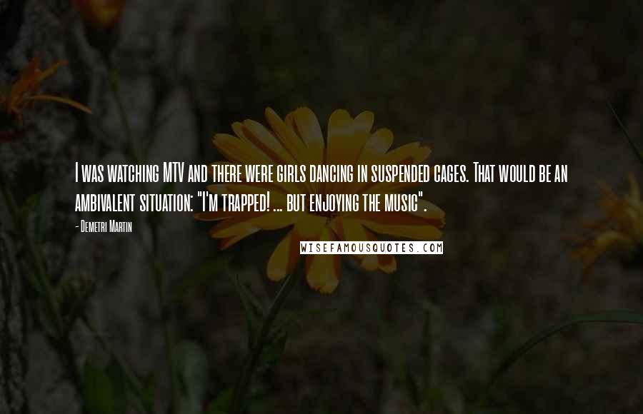 Demetri Martin Quotes: I was watching MTV and there were girls dancing in suspended cages. That would be an ambivalent situation: "I'm trapped! ... but enjoying the music".