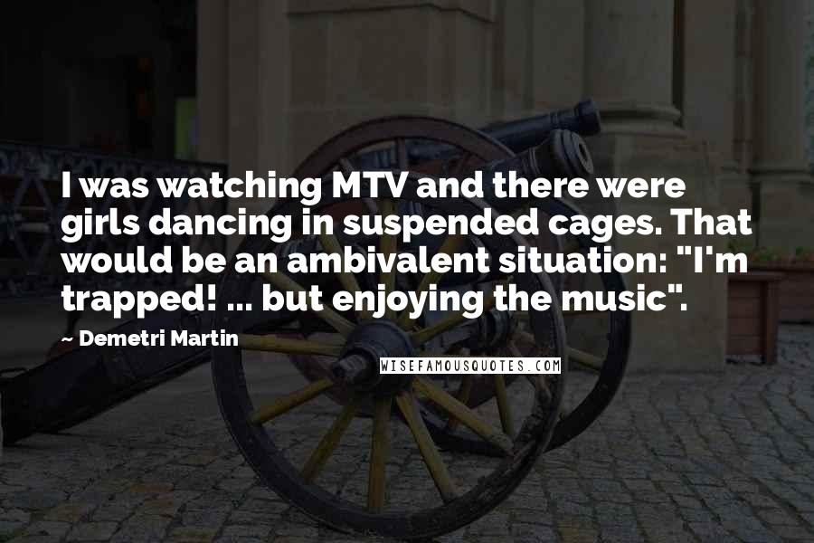 Demetri Martin Quotes: I was watching MTV and there were girls dancing in suspended cages. That would be an ambivalent situation: "I'm trapped! ... but enjoying the music".