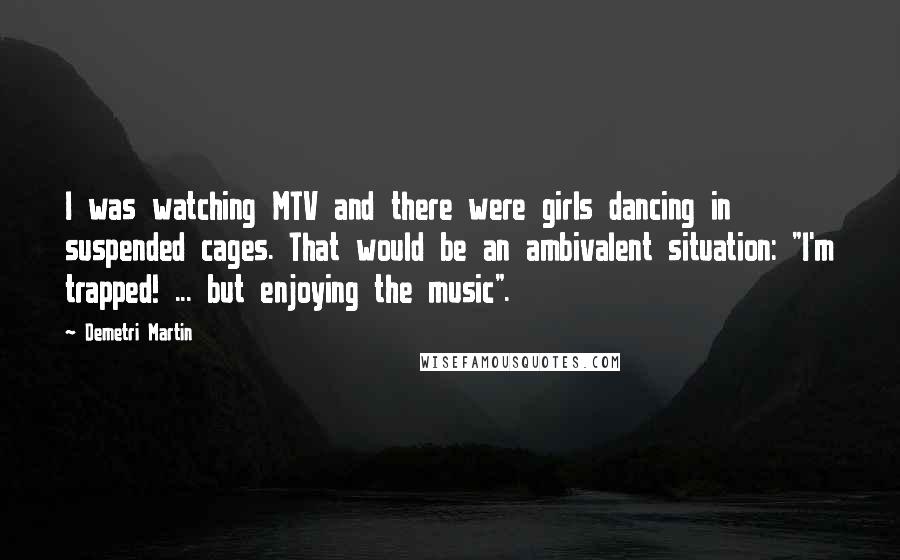 Demetri Martin Quotes: I was watching MTV and there were girls dancing in suspended cages. That would be an ambivalent situation: "I'm trapped! ... but enjoying the music".