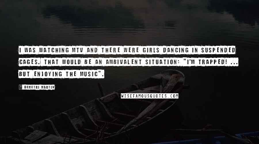 Demetri Martin Quotes: I was watching MTV and there were girls dancing in suspended cages. That would be an ambivalent situation: "I'm trapped! ... but enjoying the music".