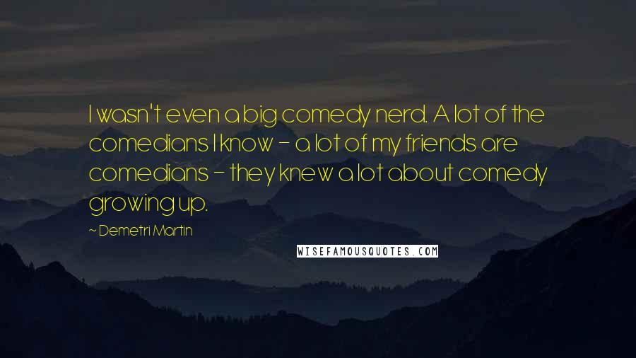 Demetri Martin Quotes: I wasn't even a big comedy nerd. A lot of the comedians I know - a lot of my friends are comedians - they knew a lot about comedy growing up.