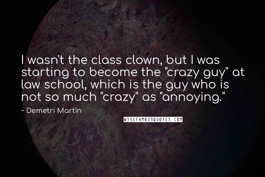 Demetri Martin Quotes: I wasn't the class clown, but I was starting to become the "crazy guy" at law school, which is the guy who is not so much "crazy" as "annoying."