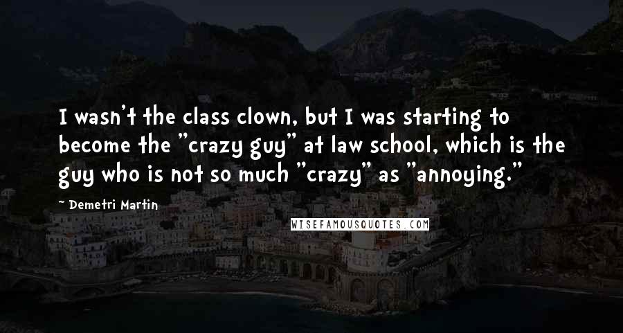 Demetri Martin Quotes: I wasn't the class clown, but I was starting to become the "crazy guy" at law school, which is the guy who is not so much "crazy" as "annoying."