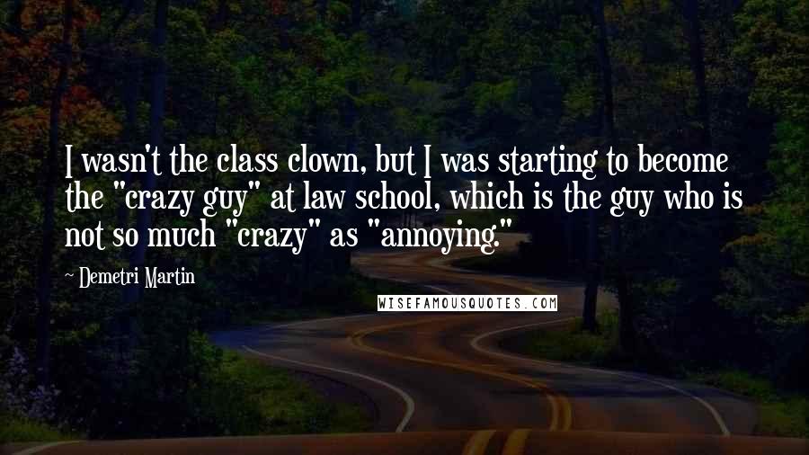 Demetri Martin Quotes: I wasn't the class clown, but I was starting to become the "crazy guy" at law school, which is the guy who is not so much "crazy" as "annoying."