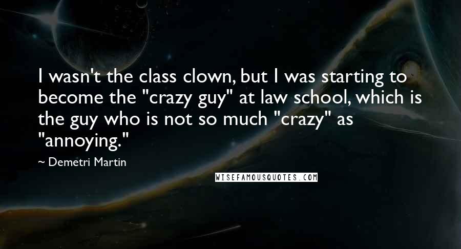 Demetri Martin Quotes: I wasn't the class clown, but I was starting to become the "crazy guy" at law school, which is the guy who is not so much "crazy" as "annoying."