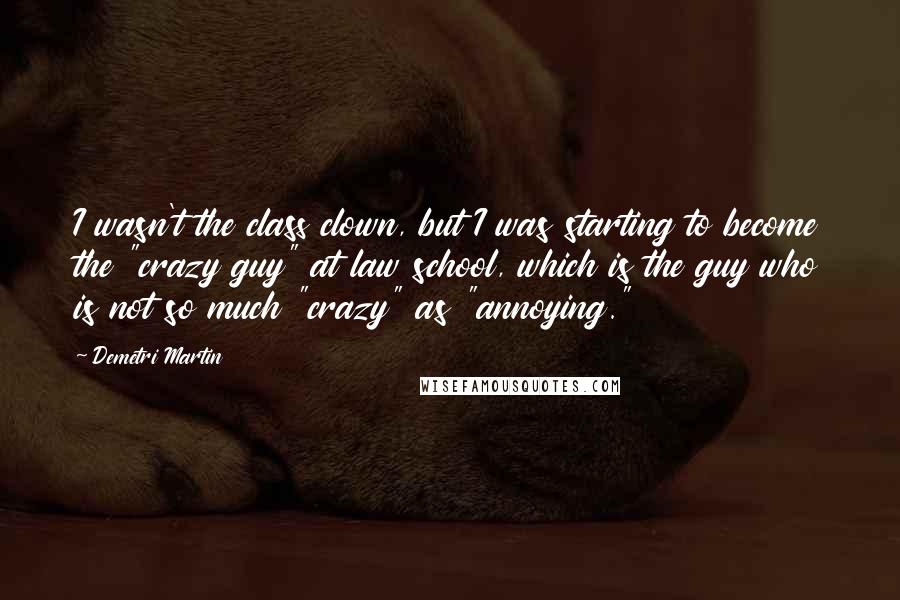 Demetri Martin Quotes: I wasn't the class clown, but I was starting to become the "crazy guy" at law school, which is the guy who is not so much "crazy" as "annoying."