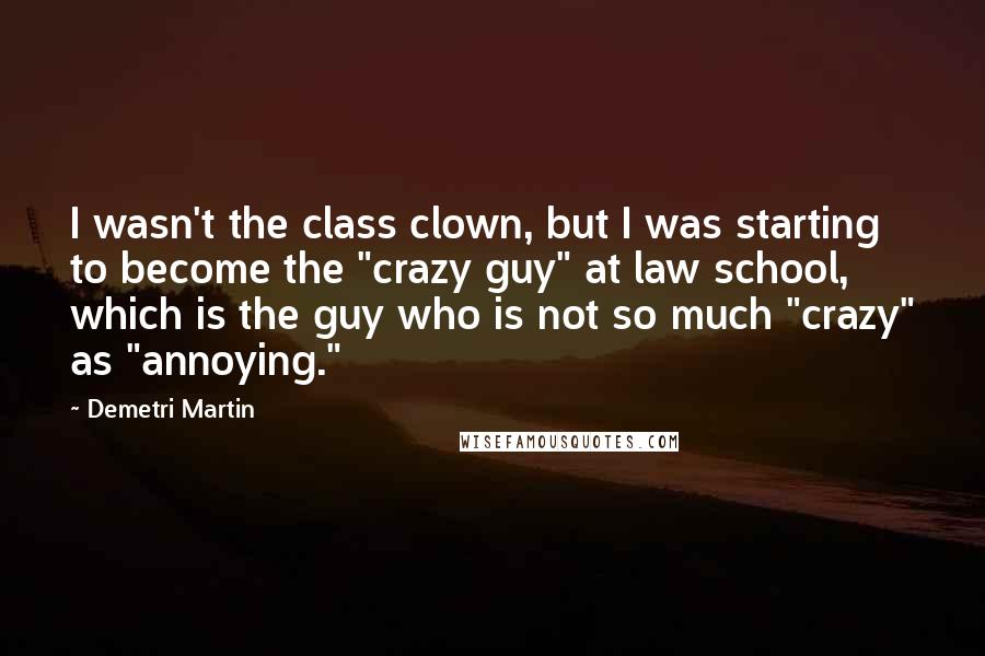 Demetri Martin Quotes: I wasn't the class clown, but I was starting to become the "crazy guy" at law school, which is the guy who is not so much "crazy" as "annoying."