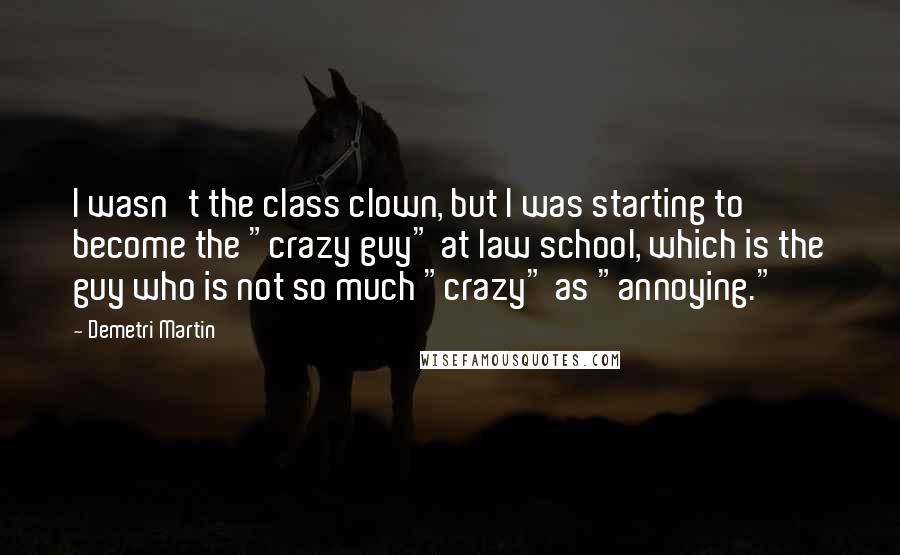 Demetri Martin Quotes: I wasn't the class clown, but I was starting to become the "crazy guy" at law school, which is the guy who is not so much "crazy" as "annoying."