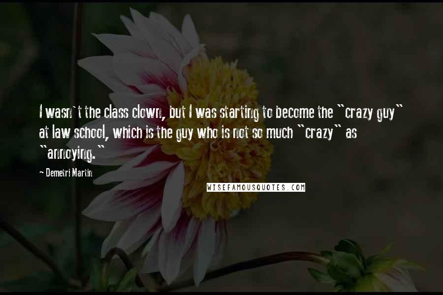 Demetri Martin Quotes: I wasn't the class clown, but I was starting to become the "crazy guy" at law school, which is the guy who is not so much "crazy" as "annoying."