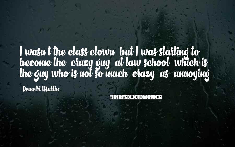 Demetri Martin Quotes: I wasn't the class clown, but I was starting to become the "crazy guy" at law school, which is the guy who is not so much "crazy" as "annoying."