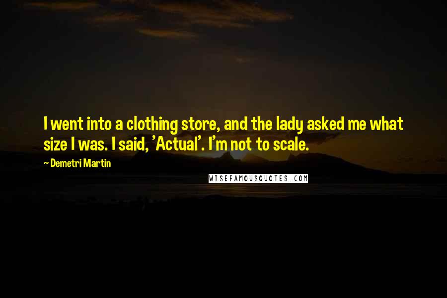 Demetri Martin Quotes: I went into a clothing store, and the lady asked me what size I was. I said, 'Actual'. I'm not to scale.