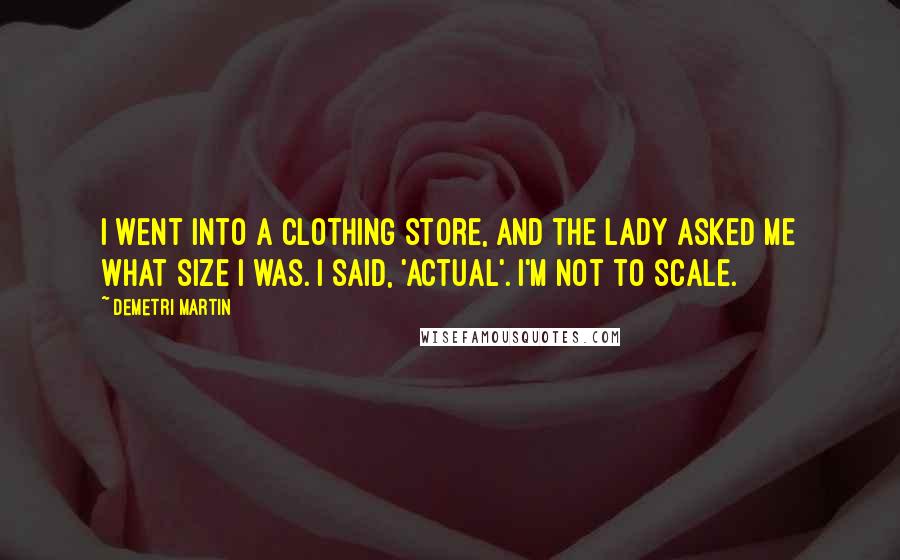 Demetri Martin Quotes: I went into a clothing store, and the lady asked me what size I was. I said, 'Actual'. I'm not to scale.