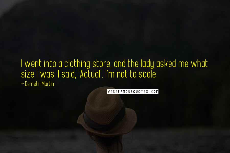 Demetri Martin Quotes: I went into a clothing store, and the lady asked me what size I was. I said, 'Actual'. I'm not to scale.