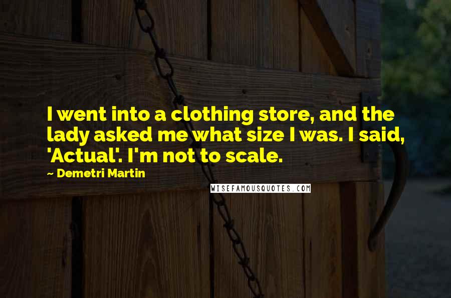 Demetri Martin Quotes: I went into a clothing store, and the lady asked me what size I was. I said, 'Actual'. I'm not to scale.