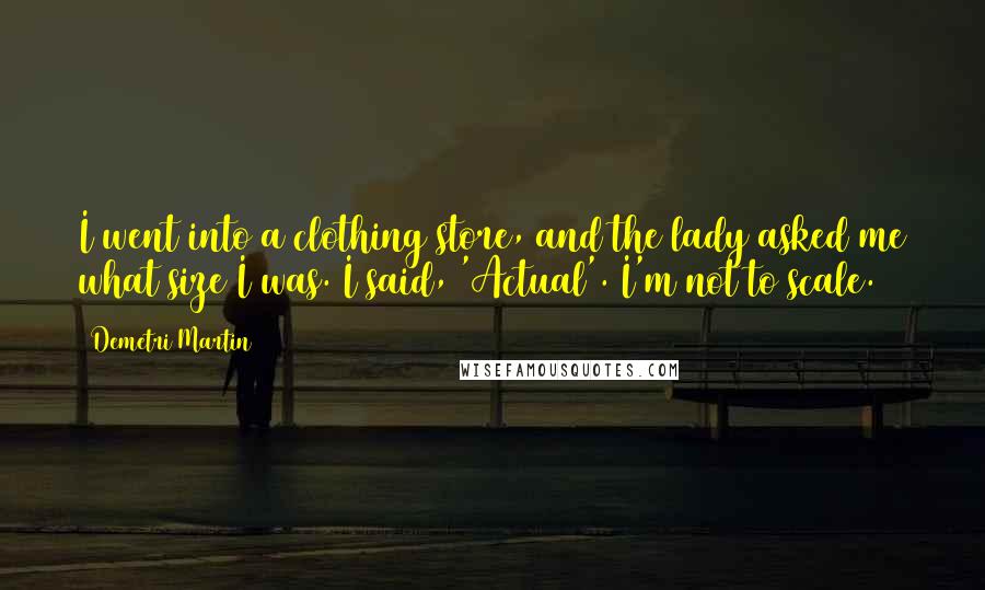 Demetri Martin Quotes: I went into a clothing store, and the lady asked me what size I was. I said, 'Actual'. I'm not to scale.