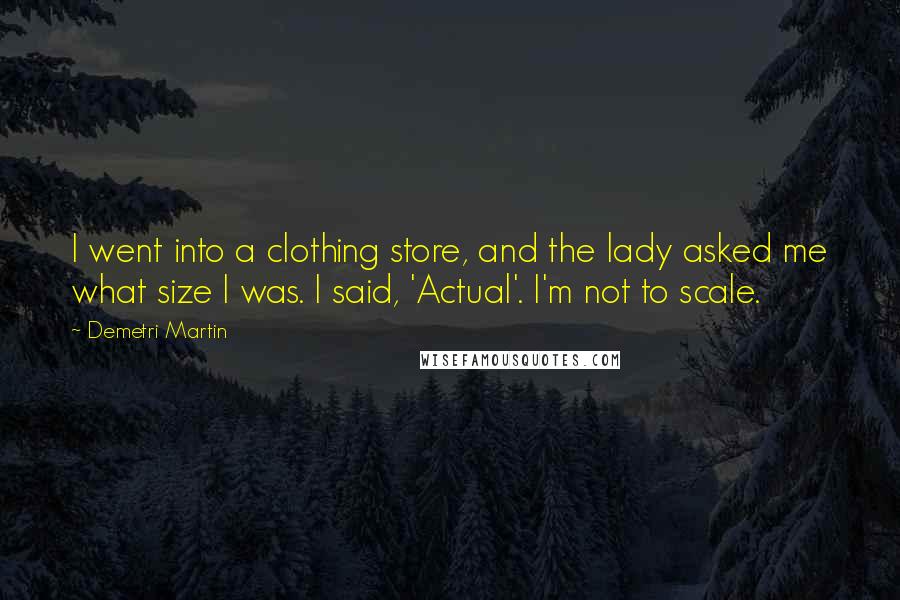 Demetri Martin Quotes: I went into a clothing store, and the lady asked me what size I was. I said, 'Actual'. I'm not to scale.