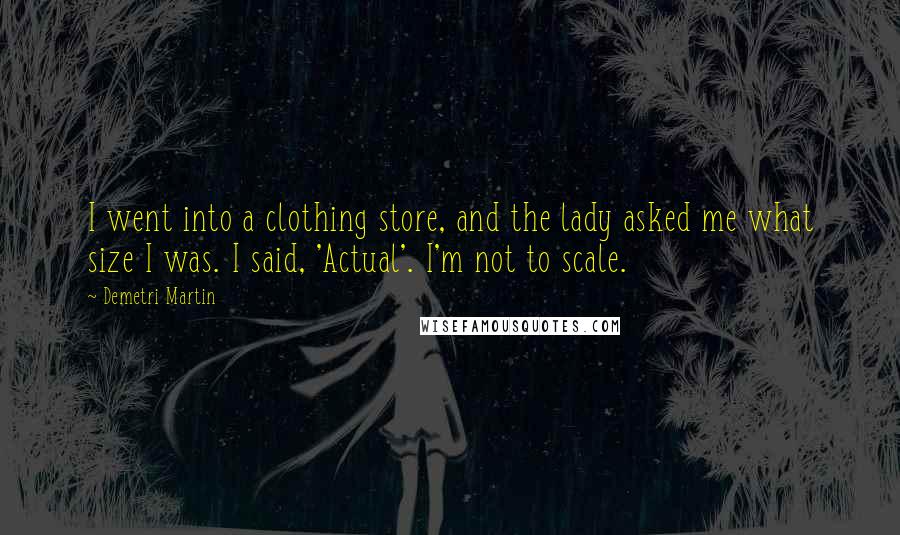 Demetri Martin Quotes: I went into a clothing store, and the lady asked me what size I was. I said, 'Actual'. I'm not to scale.