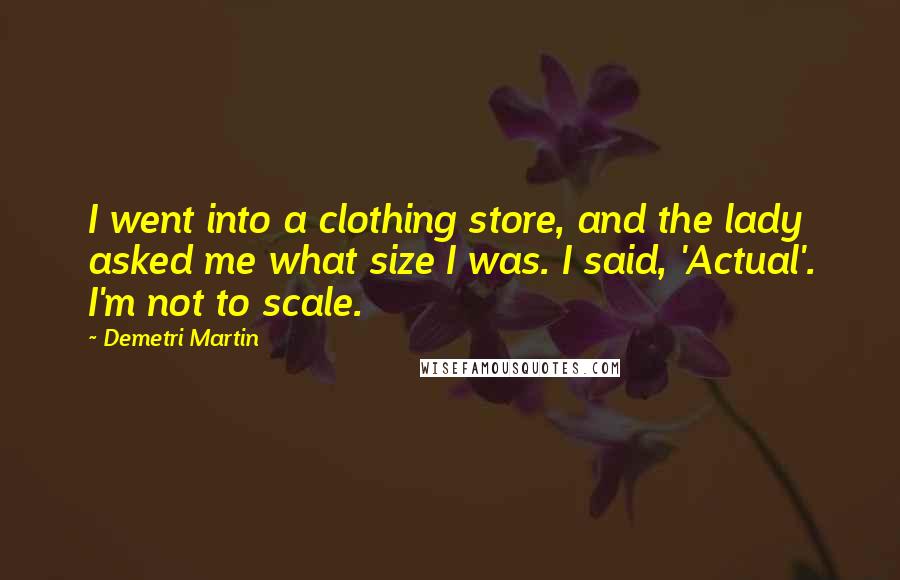 Demetri Martin Quotes: I went into a clothing store, and the lady asked me what size I was. I said, 'Actual'. I'm not to scale.