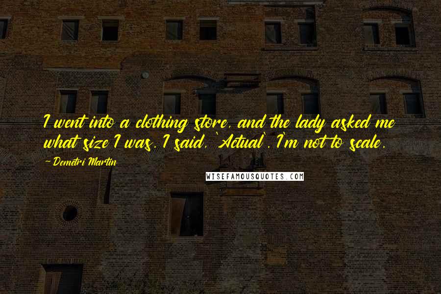 Demetri Martin Quotes: I went into a clothing store, and the lady asked me what size I was. I said, 'Actual'. I'm not to scale.