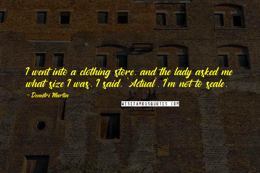 Demetri Martin Quotes: I went into a clothing store, and the lady asked me what size I was. I said, 'Actual'. I'm not to scale.